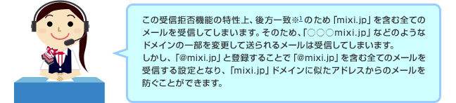 ドコモのオペレーター「この受信拒否機能の特性上、後方一致※1のため「mixi.jp」などのようなドメインの一部を変更して送られるメールは受信してしまいます。しかし、「＠mixi.jp」と登録することで「＠mixi.jp」を含む全てのメールを受信する設定となり、「mixi.jp」ドメインに似たアドレスからのメールを防ぐことができます。」 