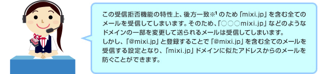ドコモのオペレーター「この受信拒否機能の特性上、後方一致※1のため「mixi.jp」などのようなドメインの一部を変更して送られるメールは受信してしまいます。しかし、「＠mixi.jp」と登録することで「＠mixi.jp」を含む全てのメールを受信する設定となり、「mixi.jp」ドメインに似たアドレスからのメールを防ぐことができます。」 