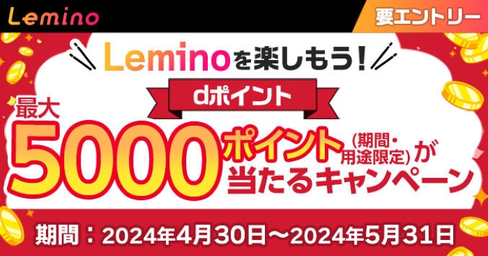 Lemino Leminoを楽しもう！ dポイント最大5000ポイント（期間・用途限定）が当たるキャンペーン 期間：2024年4月30日～2024年5月31日 要エントリー